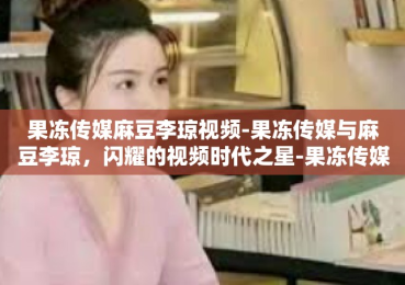 果冻传媒麻豆李琼视频-果冻传媒与麻豆李琼，闪耀的视频时代之星-果冻传媒麻豆李琼视频