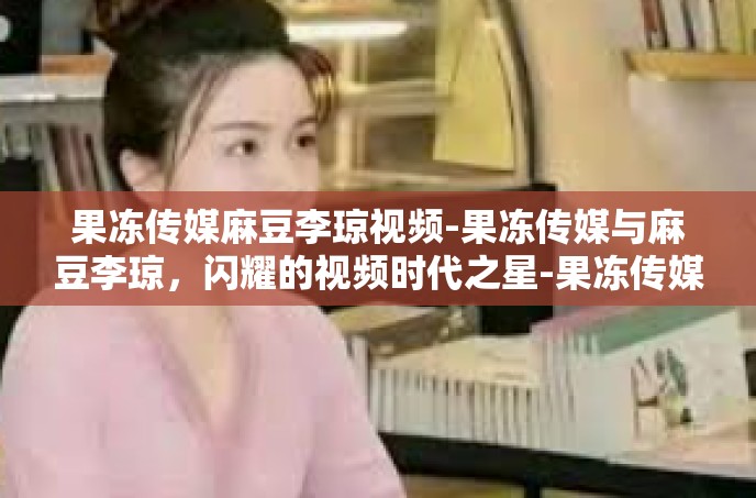果冻传媒麻豆李琼视频-果冻传媒与麻豆李琼，闪耀的视频时代之星-果冻传媒麻豆李琼视频